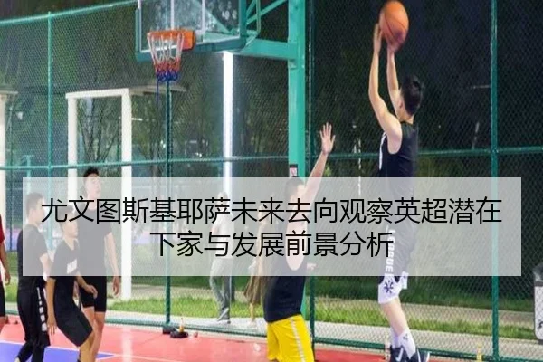 尤文图斯基耶萨未来去向观察英超潜在下家与发展前景分析