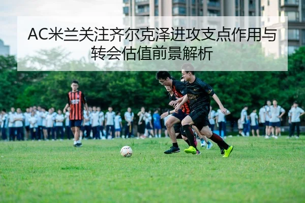 AC米兰关注齐尔克泽进攻支点作用与转会估值前景解析