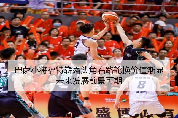 巴萨小将福特崭露头角右路轮换价值渐显未来发展前景可期