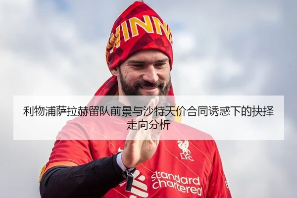 利物浦萨拉赫留队前景与沙特天价合同诱惑下的抉择走向分析