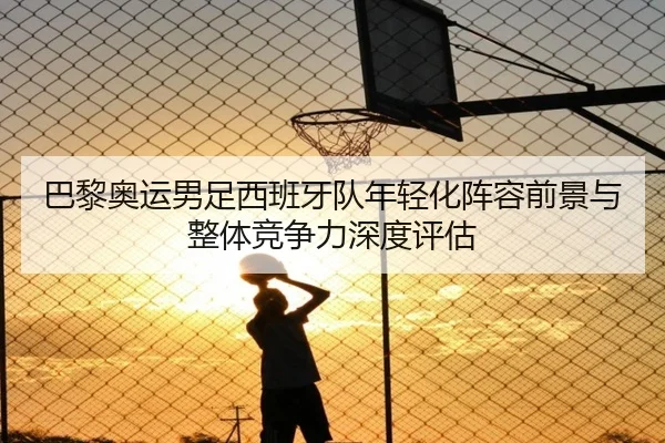 巴黎奥运男足西班牙队年轻化阵容前景与整体竞争力深度评估